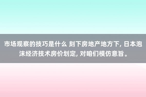 市场观察的技巧是什么 刻下房地产地方下, 日本泡沫经济技术房价划定, 对咱们模仿意旨。