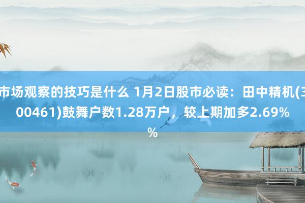 市场观察的技巧是什么 1月2日股市必读：田中精机(300461)鼓舞户数1.28万户，较上期加多2.69%