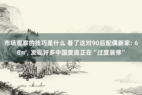 市场观察的技巧是什么 看了这对90后配偶新家: 68㎡, 发现好多中国度庭正在“过度装修”