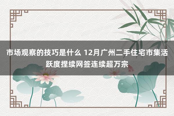 市场观察的技巧是什么 12月广州二手住宅市集活跃度捏续网签连续超万宗