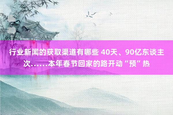 行业新闻的获取渠道有哪些 40天、90亿东谈主次……本年春节回家的路开动“预”热