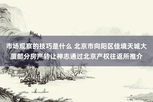 市场观察的技巧是什么 北京市向阳区佳境天城大厦部分房产转让神志通过北京产权往返所推介