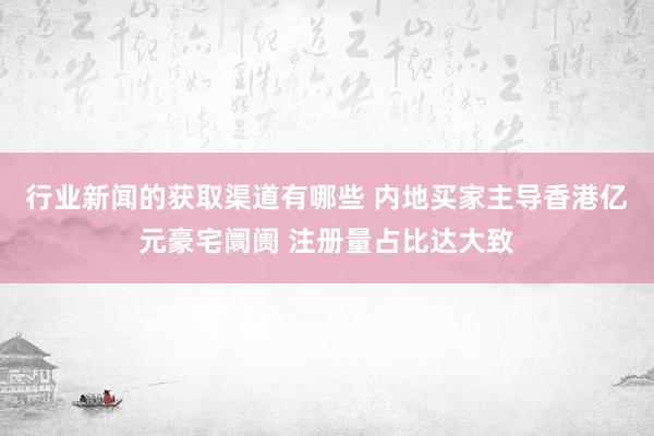 行业新闻的获取渠道有哪些 内地买家主导香港亿元豪宅阛阓 注册量占比达大致