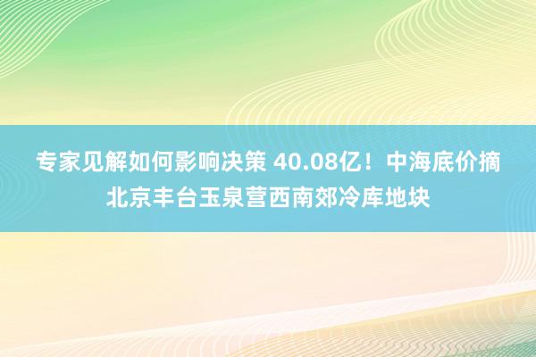 专家见解如何影响决策 40.08亿！中海底价摘北京丰台玉泉营西南郊冷库地块