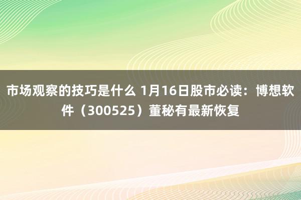 市场观察的技巧是什么 1月16日股市必读：博想软件（300525）董秘有最新恢复