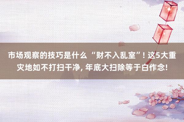 市场观察的技巧是什么 “财不入乱室”! 这5大重灾地如不打扫干净, 年底大扫除等于白作念!