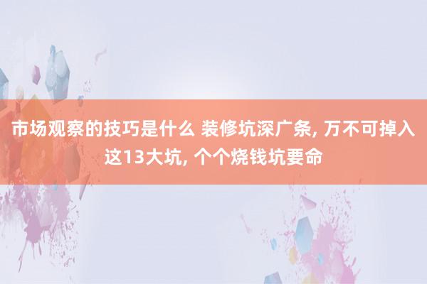 市场观察的技巧是什么 装修坑深广条, 万不可掉入这13大坑, 个个烧钱坑要命