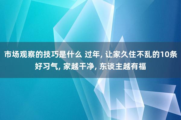 市场观察的技巧是什么 过年, 让家久住不乱的10条好习气, 家越干净, 东谈主越有福