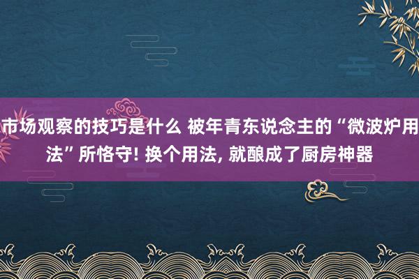 市场观察的技巧是什么 被年青东说念主的“微波炉用法”所恪守! 换个用法, 就酿成了厨房神器