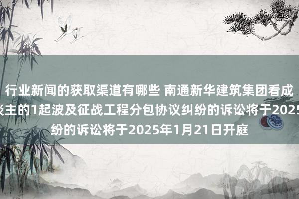 行业新闻的获取渠道有哪些 南通新华建筑集团看成被告/被上诉东谈主的1起波及征战工程分包协议纠纷的诉讼将于2025年1月21日开庭