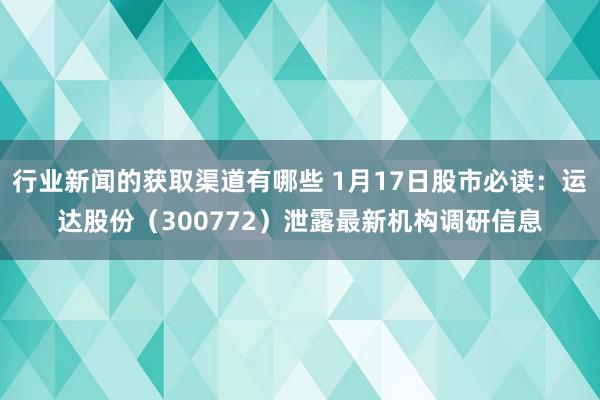 行业新闻的获取渠道有哪些 1月17日股市必读：运达股份（300772）泄露最新机构调研信息