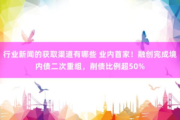 行业新闻的获取渠道有哪些 业内首家！融创完成境内债二次重组，削债比例超50%