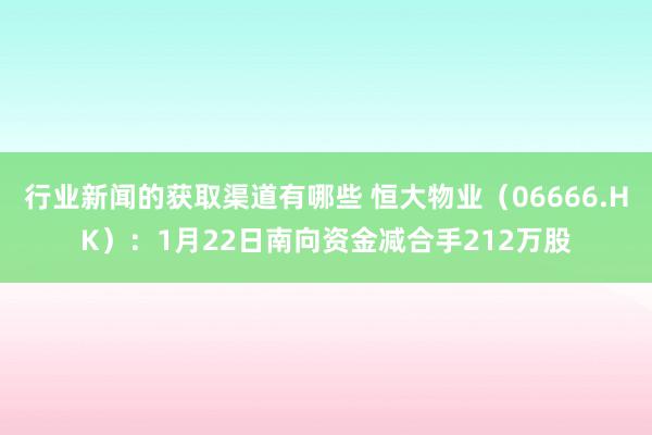 行业新闻的获取渠道有哪些 恒大物业（06666.HK）：1月22日南向资金减合手212万股