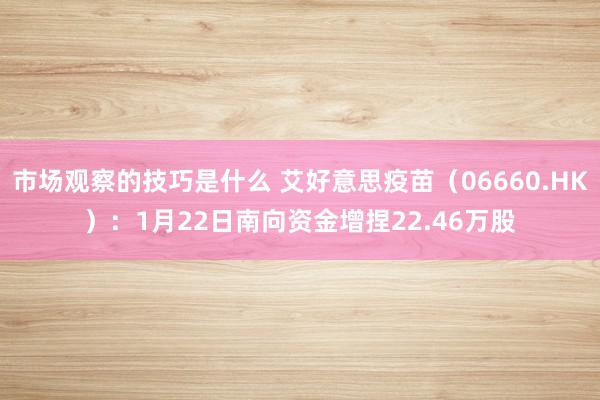 市场观察的技巧是什么 艾好意思疫苗（06660.HK）：1月22日南向资金增捏22.46万股