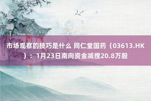 市场观察的技巧是什么 同仁堂国药（03613.HK）：1月23日南向资金减捏20.8万股