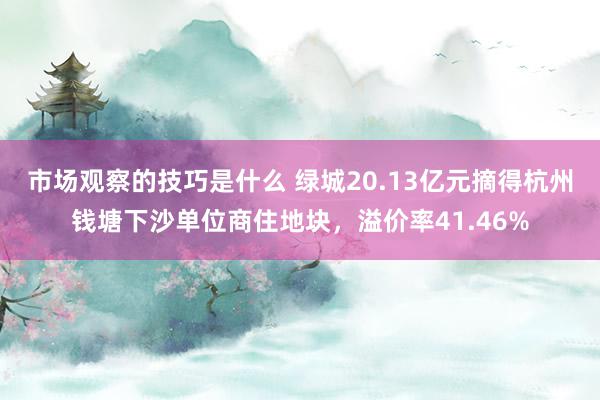 市场观察的技巧是什么 绿城20.13亿元摘得杭州钱塘下沙单位商住地块，溢价率41.46%