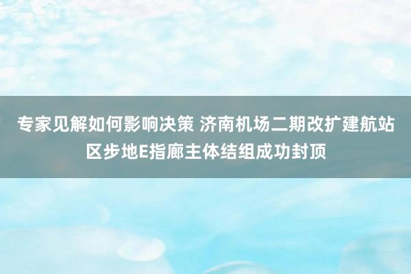 专家见解如何影响决策 济南机场二期改扩建航站区步地E指廊主体结组成功封顶