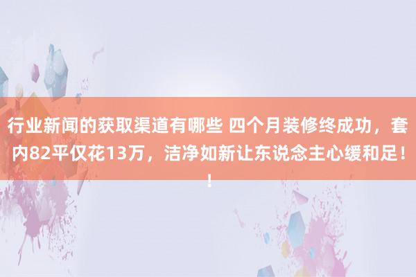 行业新闻的获取渠道有哪些 四个月装修终成功，套内82平仅花13万，洁净如新让东说念主心缓和足！