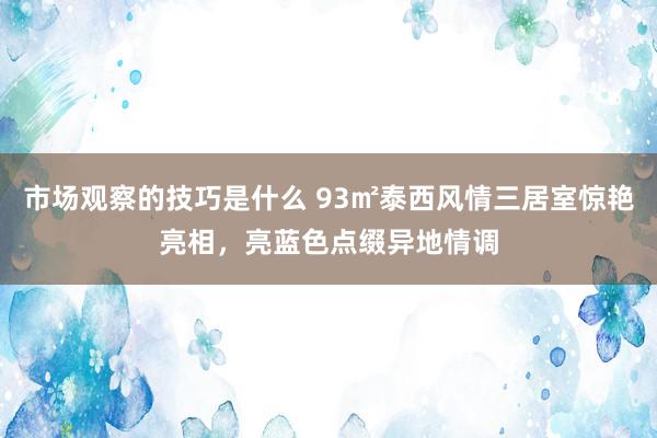 市场观察的技巧是什么 93㎡泰西风情三居室惊艳亮相，亮蓝色点缀异地情调