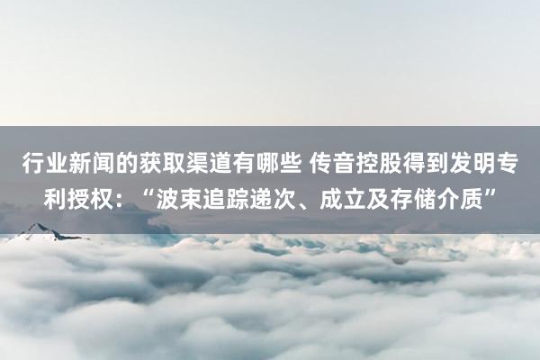 行业新闻的获取渠道有哪些 传音控股得到发明专利授权：“波束追踪递次、成立及存储介质”