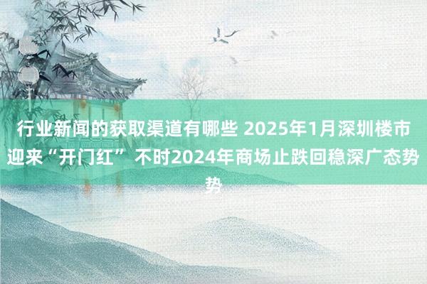 行业新闻的获取渠道有哪些 2025年1月深圳楼市迎来“开门红” 不时2024年商场止跌回稳深广态势