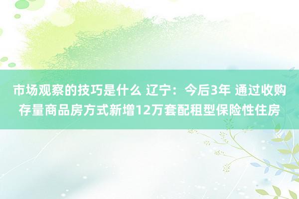 市场观察的技巧是什么 辽宁：今后3年 通过收购存量商品房方式新增12万套配租型保险性住房