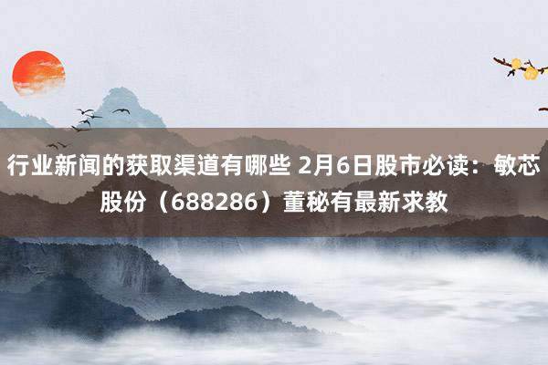 行业新闻的获取渠道有哪些 2月6日股市必读：敏芯股份（688286）董秘有最新求教