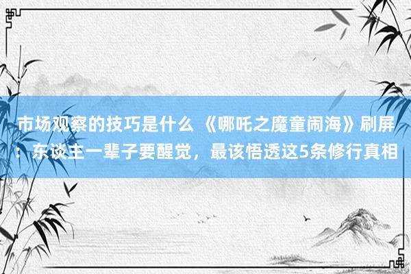 市场观察的技巧是什么 《哪吒之魔童闹海》刷屏：东谈主一辈子要醒觉，最该悟透这5条修行真相