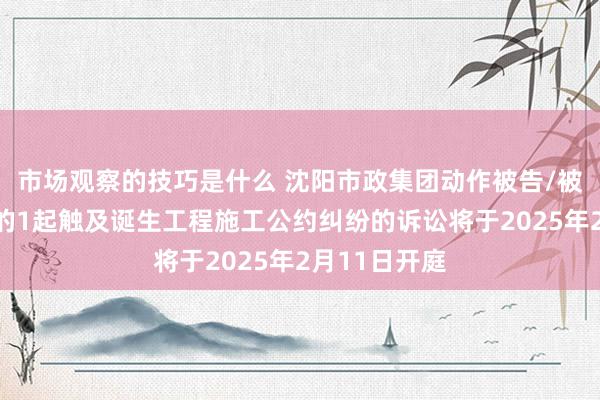 市场观察的技巧是什么 沈阳市政集团动作被告/被上诉东谈主的1起触及诞生工程施工公约纠纷的诉讼将于2025年2月11日开庭