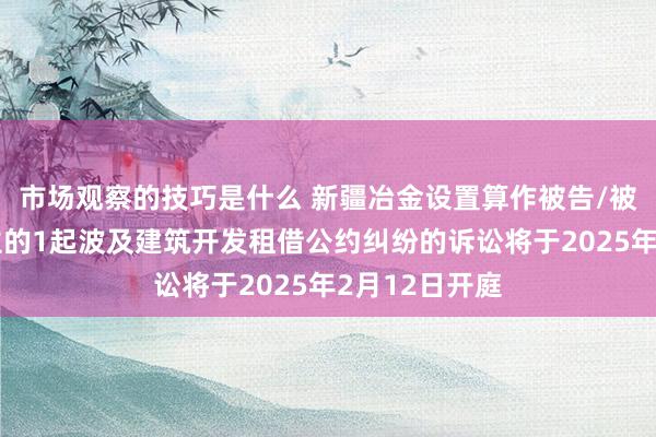 市场观察的技巧是什么 新疆冶金设置算作被告/被上诉东说念主的1起波及建筑开发租借公约纠纷的诉讼将于2025年2月12日开庭