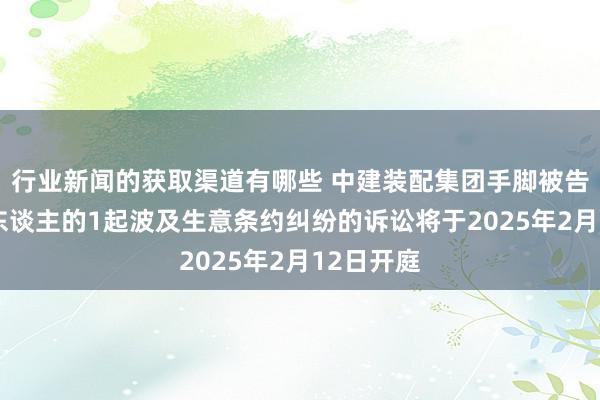 行业新闻的获取渠道有哪些 中建装配集团手脚被告/被上诉东谈主的1起波及生意条约纠纷的诉讼将于2025年2月12日开庭