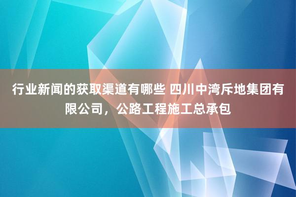 行业新闻的获取渠道有哪些 四川中湾斥地集团有限公司，公路工程施工总承包