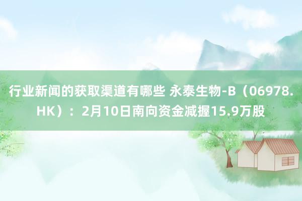 行业新闻的获取渠道有哪些 永泰生物-B（06978.HK）：2月10日南向资金减握15.9万股