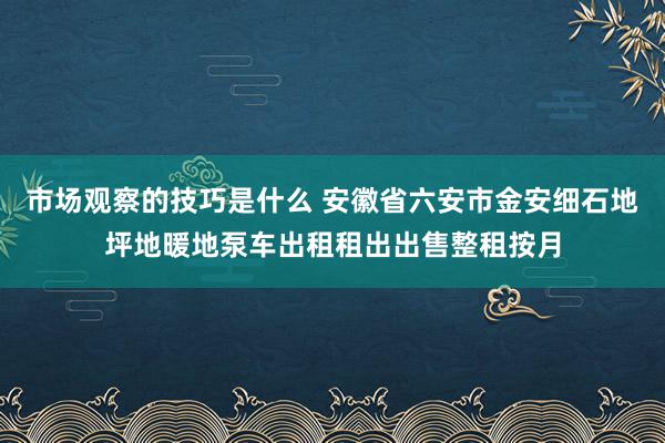 市场观察的技巧是什么 安徽省六安市金安细石地坪地暖地泵车出租租出出售整租按月