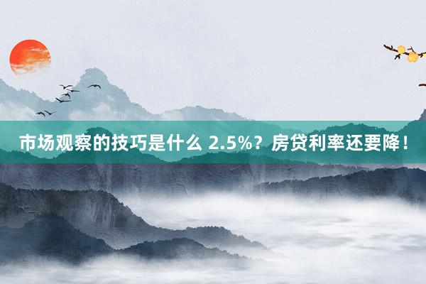 市场观察的技巧是什么 2.5%？房贷利率还要降！