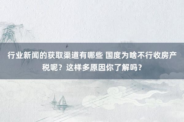 行业新闻的获取渠道有哪些 国度为啥不行收房产税呢？这样多原因你了解吗？