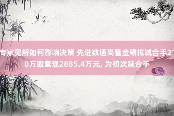 专家见解如何影响决策 先进数通高管金麟拟减合手210万股套现2885.4万元, 为初次减合手