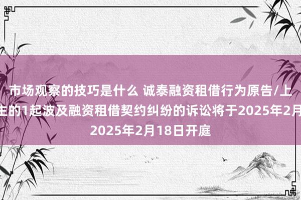 市场观察的技巧是什么 诚泰融资租借行为原告/上诉东说念主的1起波及融资租借契约纠纷的诉讼将于2025年2月18日开庭