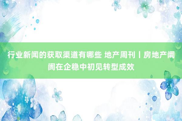 行业新闻的获取渠道有哪些 地产周刊丨房地产阛阓在企稳中初见转型成效