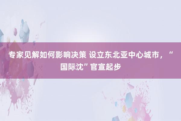 专家见解如何影响决策 设立东北亚中心城市，“国际沈”官宣起步