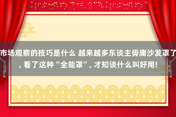 市场观察的技巧是什么 越来越多东谈主毋庸沙发罩了, 看了这种“全能罩”, 才知谈什么叫好用!