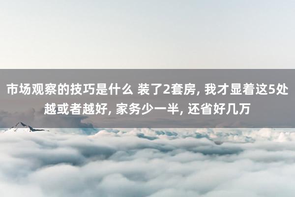 市场观察的技巧是什么 装了2套房, 我才显着这5处越或者越好, 家务少一半, 还省好几万