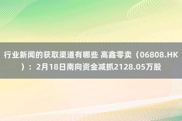 行业新闻的获取渠道有哪些 高鑫零卖（06808.HK）：2月18日南向资金减抓2128.05万股