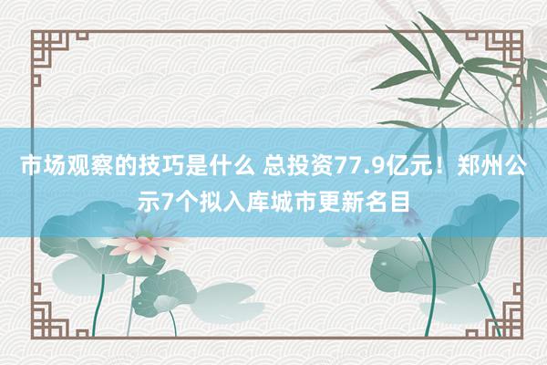 市场观察的技巧是什么 总投资77.9亿元！郑州公示7个拟入库城市更新名目