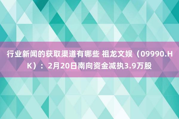 行业新闻的获取渠道有哪些 祖龙文娱（09990.HK）：2月20日南向资金减执3.9万股