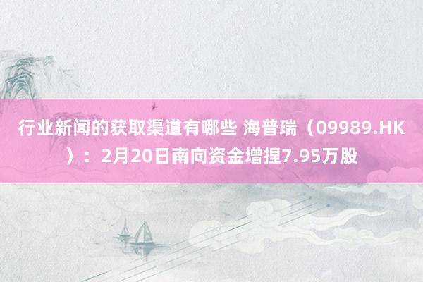 行业新闻的获取渠道有哪些 海普瑞（09989.HK）：2月20日南向资金增捏7.95万股