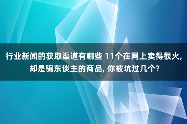 行业新闻的获取渠道有哪些 11个在网上卖得很火, 却是骗东谈主的商品, 你被坑过几个?