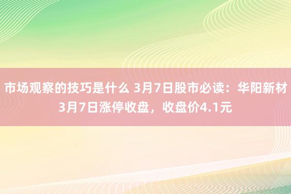 市场观察的技巧是什么 3月7日股市必读：华阳新材3月7日涨停收盘，收盘价4.1元