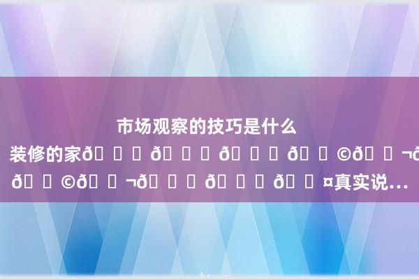 市场观察的技巧是什么 𝟑𝟎𝟎𝐖装修的家𝐝𝐞𝐞𝐩𝐬𝐞𝐞𝐤真实说…