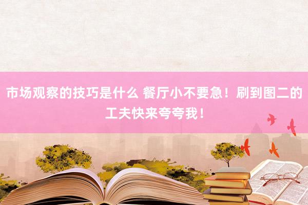 市场观察的技巧是什么 餐厅小不要急！刷到图二的工夫快来夸夸我！